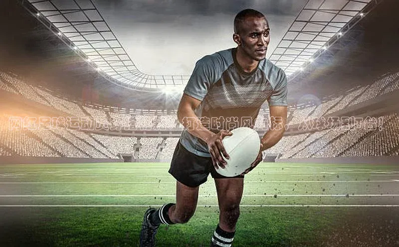 新宝gg创造奇迹官方登录入口百度集团网红足球运动员穿搭秘籍：打造时尚风向标，从球场到T台！