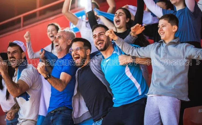 新宝gg在线注册哇咔哇咔文化《德国足球明星纷纷登陆英超联赛：看谁将成为下一个热门转会对象！》