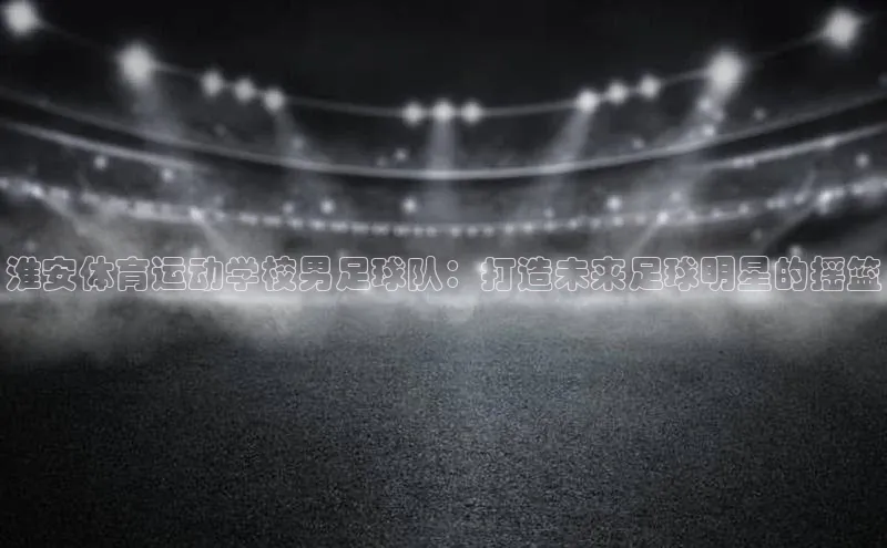 新宝gg创造奇迹官方登录入口赛富乐斯淮安体育运动学校男足球队：打造未来足球明星的摇篮