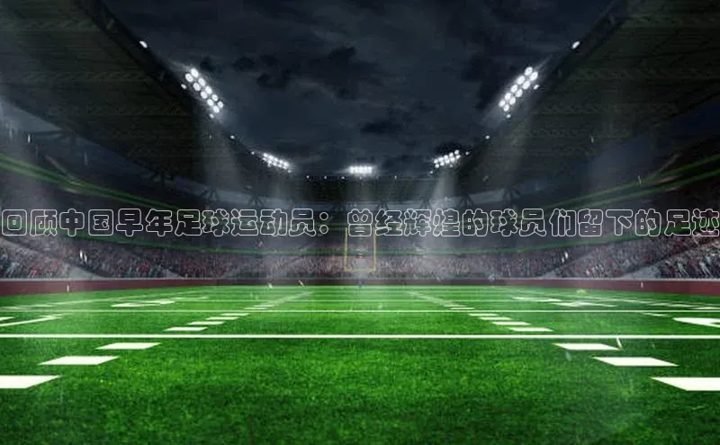 新宝gg创造奇迹登录注册玩法携程回顾中国早年足球运动员：曾经辉煌的球员们留下的足迹