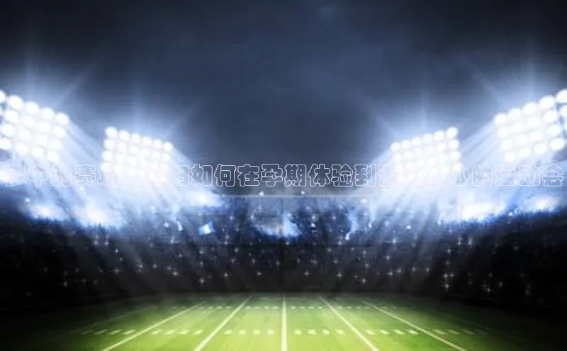 新宝gg开户登录观星盘梦中的赛场：孕妇如何在孕期体验到激动人心的运动会