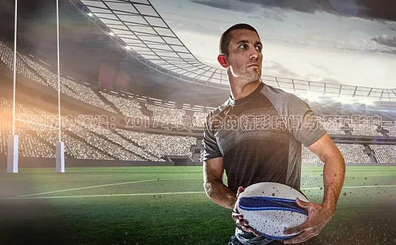 追溯历史辉煌：2017年奥运会的精彩瞬间与深远影响