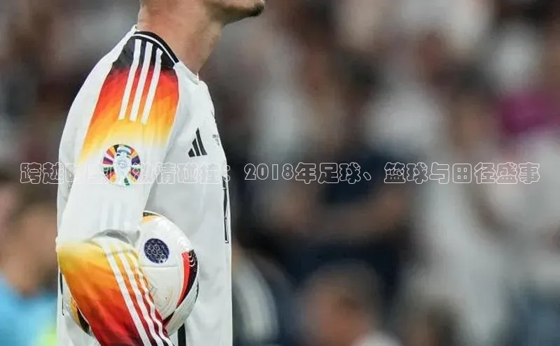 跨越时空的激情碰撞：2018年足球、篮球与田径盛事